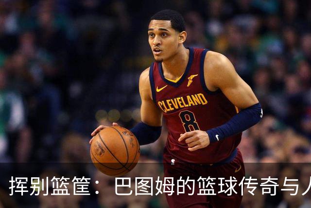 挥别篮筐：巴图姆的篮球传奇与人生新篇章